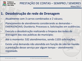19 de junho de 2017 © 2013 Secretaria Municipal de Obras 3
1. Desobstrução de rede de Drenagem
- Atualmente com 3 carros combinados e 2 vácuos;
- Planejamento de atendimento considerando as demandas –
EMERGENCIAIS; Ouvidoria; Processos e, Solicitações em audiências;
- Executa a desobstrução realizando a limpeza das redes de
drenagem das vias públicas do município;
- Até o momento: 532 atendimentos, sendo 1103 solicitações;
- Existe uma demanda não atendida em função de não ter havido
a prestação desse serviço por algum tempo – atendimento
represado.
PRESTAÇÃO DE CONTAS – SEMIPRO / SEMDRES
Maio/2017
 