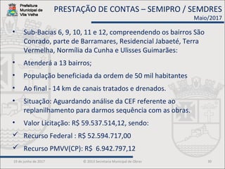 19 de junho de 2017 © 2013 Secretaria Municipal de Obras 30
• Sub-Bacias 6, 9, 10, 11 e 12, compreendendo os bairros São
Conrado, parte de Barramares, Residencial Jabaeté, Terra
Vermelha, Normília da Cunha e Ulisses Guimarães:
• Atenderá a 13 bairros;
• População beneficiada da ordem de 50 mil habitantes
• Ao final - 14 km de canais tratados e drenados.
• Situação: Aguardando análise da CEF referente ao
replanilhamento para darmos sequência com as obras.
• Valor Licitação: R$ 59.537.514,12, sendo:
 Recurso Federal : R$ 52.594.717,00
 Recurso PMVV(CP): R$ 6.942.797,12
PRESTAÇÃO DE CONTAS – SEMIPRO / SEMDRES
Maio/2017
 