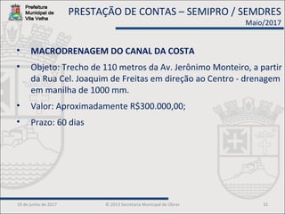 19 de junho de 2017 © 2013 Secretaria Municipal de Obras 32
• MACRODRENAGEM DO CANAL DA COSTA
• Objeto: Trecho de 110 metros da Av. Jerônimo Monteiro, a partir
da Rua Cel. Joaquim de Freitas em direção ao Centro - drenagem
em manilha de 1000 mm.
• Valor: Aproximadamente R$300.000,00;
• Prazo: 60 dias
PRESTAÇÃO DE CONTAS – SEMIPRO / SEMDRES
Maio/2017
 