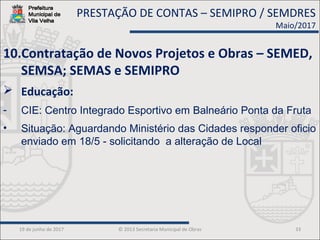 19 de junho de 2017 © 2013 Secretaria Municipal de Obras 33
10.Contratação de Novos Projetos e Obras – SEMED,
SEMSA; SEMAS e SEMIPRO
 Educação:
- CIE: Centro Integrado Esportivo em Balneário Ponta da Fruta
• Situação: Aguardando Ministério das Cidades responder oficio
enviado em 18/5 - solicitando a alteração de Local
PRESTAÇÃO DE CONTAS – SEMIPRO / SEMDRES
Maio/2017
 