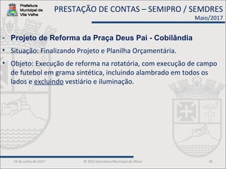 19 de junho de 2017 © 2013 Secretaria Municipal de Obras 36
- Projeto de Reforma da Praça Deus Pai - Cobilândia
• Situação: Finalizando Projeto e Planilha Orçamentária.
• Objeto: Execução de reforma na rotatória, com execução de campo
de futebol em grama sintética, incluindo alambrado em todos os
lados e excluindo vestiário e iluminação.
PRESTAÇÃO DE CONTAS – SEMIPRO / SEMDRES
Maio/2017
 