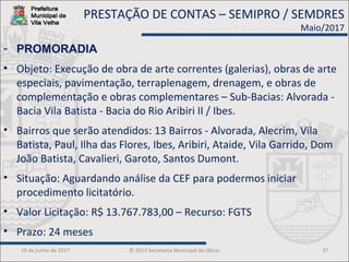 19 de junho de 2017 © 2013 Secretaria Municipal de Obras 37
- PROMORADIA
• Objeto: Execução de obra de arte correntes (galerias), obras de arte
especiais, pavimentação, terraplenagem, drenagem, e obras de
complementação e obras complementares – Sub-Bacias: Alvorada -
Bacia Vila Batista - Bacia do Rio Aribiri II / Ibes.
• Bairros que serão atendidos: 13 Bairros - Alvorada, Alecrim, Vila
Batista, Paul, Ilha das Flores, Ibes, Aribiri, Ataide, Vila Garrido, Dom
João Batista, Cavalieri, Garoto, Santos Dumont.
• Situação: Aguardando análise da CEF para podermos iniciar
procedimento licitatório.
• Valor Licitação: R$ 13.767.783,00 – Recurso: FGTS
• Prazo: 24 meses
PRESTAÇÃO DE CONTAS – SEMIPRO / SEMDRES
Maio/2017
 