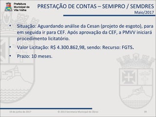 19 de junho de 2017 © 2013 Secretaria Municipal de Obras 39
• Situação: Aguardando análise da Cesan (projeto de esgoto), para
em seguida ir para CEF. Após aprovação da CEF, a PMVV iniciará
procedimento licitatório.
• Valor Licitação: R$ 4.300.862,98, sendo: Recurso: FGTS.
• Prazo: 10 meses.
PRESTAÇÃO DE CONTAS – SEMIPRO / SEMDRES
Maio/2017
 