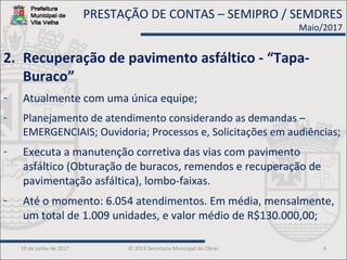 19 de junho de 2017 © 2013 Secretaria Municipal de Obras 4
2. Recuperação de pavimento asfáltico - “Tapa-
Buraco”
- Atualmente com uma única equipe;
- Planejamento de atendimento considerando as demandas –
EMERGENCIAIS; Ouvidoria; Processos e, Solicitações em audiências;
- Executa a manutenção corretiva das vias com pavimento
asfáltico (Obturação de buracos, remendos e recuperação de
pavimentação asfáltica), lombo-faixas.
- Até o momento: 6.054 atendimentos. Em média, mensalmente,
um total de 1.009 unidades, e valor médio de R$130.000,00;
PRESTAÇÃO DE CONTAS – SEMIPRO / SEMDRES
Maio/2017
 