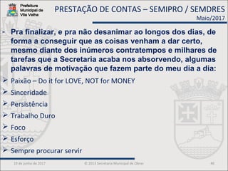 19 de junho de 2017 © 2013 Secretaria Municipal de Obras 40
- Pra finalizar, e pra não desanimar ao longos dos dias, de
forma a conseguir que as coisas venham a dar certo,
mesmo diante dos inúmeros contratempos e milhares de
tarefas que a Secretaria acaba nos absorvendo, algumas
palavras de motivação que fazem parte do meu dia a dia:
 Paixão – Do it for LOVE, NOT for MONEY
 Sinceridade
 Persistência
 Trabalho Duro
 Foco
 Esforço
 Sempre procurar servir
PRESTAÇÃO DE CONTAS – SEMIPRO / SEMDRES
Maio/2017
 
