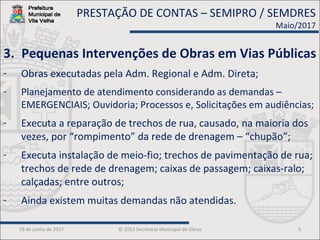 19 de junho de 2017 © 2013 Secretaria Municipal de Obras 5
3. Pequenas Intervenções de Obras em Vias Públicas
- Obras executadas pela Adm. Regional e Adm. Direta;
- Planejamento de atendimento considerando as demandas –
EMERGENCIAIS; Ouvidoria; Processos e, Solicitações em audiências;
- Executa a reparação de trechos de rua, causado, na maioria dos
vezes, por “rompimento” da rede de drenagem – “chupão”;
- Executa instalação de meio-fio; trechos de pavimentação de rua;
trechos de rede de drenagem; caixas de passagem; caixas-ralo;
calçadas; entre outros;
- Ainda existem muitas demandas não atendidas.
PRESTAÇÃO DE CONTAS – SEMIPRO / SEMDRES
Maio/2017
 