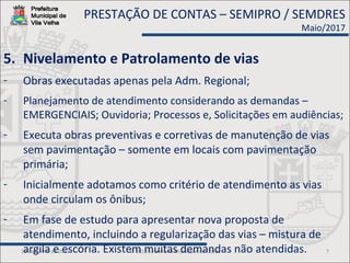 19 de junho de 2017 © 2013 Secretaria Municipal de Obras 7
5. Nivelamento e Patrolamento de vias
- Obras executadas apenas pela Adm. Regional;
- Planejamento de atendimento considerando as demandas –
EMERGENCIAIS; Ouvidoria; Processos e, Solicitações em audiências;
- Executa obras preventivas e corretivas de manutenção de vias
sem pavimentação – somente em locais com pavimentação
primária;
- Inicialmente adotamos como critério de atendimento as vias
onde circulam os ônibus;
- Em fase de estudo para apresentar nova proposta de
atendimento, incluindo a regularização das vias – mistura de
argila e escória. Existem muitas demandas não atendidas.
PRESTAÇÃO DE CONTAS – SEMIPRO / SEMDRES
Maio/2017
 