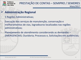 19 de junho de 2017 © 2013 Secretaria Municipal de Obras 8
 Administração Regional
- 5 Regiões Administrativas;
- Execução dos serviços de manutenção, conservação e
melhoramentos de vias, logradouros localizados nas regiões
administrativas;
- Planejamento de atendimento considerando as demandas –
EMERGENCIAIS; Ouvidoria; Processos e, Solicitações em audiências;
PRESTAÇÃO DE CONTAS – SEMIPRO / SEMDRES
Maio/2017
 