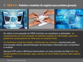 Se refere à nova geração da WEB incluindo sua arquitetura e aplicações , se
caracterizando por uma transição de websites isolados de informação, para uma
plataforma computacional em Web para os usuários finais.
Um fenômeno social de criação e distribuição de conteúdo, caracterizado pela
comunicação aberta, descentralização de autoridade e liberdade para compartilhar
e reutilizar.
Serviços P2P como o BitTorrent demonstram um outro princípio da Web 2.0: todo
cliente também é um servidor, logo o serviço se torna melhor quando mais usuários
o utilizam.
 
