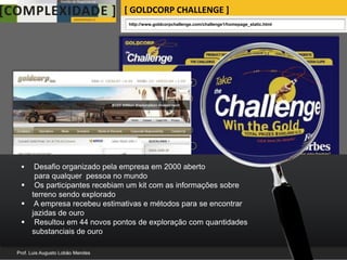 [ GOLDCORP CHALLENGE ]
                            http://www.goldcorpchallenge.com/challenge1/homepage_static.html




  Desafio organizado pela empresa em 2000 aberto
   para qualquer pessoa no mundo
 Os participantes recebiam um kit com as informações sobre
  terreno sendo explorado
 A empresa recebeu estimativas e métodos para se encontrar
  jazidas de ouro
 Resultou em 44 novos pontos de exploração com quantidades
  substanciais de ouro
 