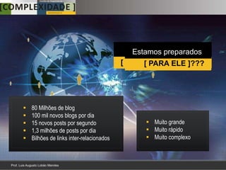 Temos dimensões
                                              Estamos preparados
                                          [ DESTE FENÔMENO ]?
                                                 [ PARA ELE ]???




   80 Milhões de blog
   100 mil novos blogs por dia
   15 novos posts por segundo                   Muito grande
   1,3 milhões de posts por dia                 Muito rápido
   Bilhões de links inter-relacionados          Muito complexo
 