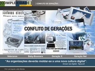 [ CONFLITO DE GERAÇÕES ]




 Veteranos       Baby-Boomers          Geração X                Geração Net

“As organizações deverão moldar-se a uma nova cultura digital”.
                                                   Grown Up Digital, Tapscott
 