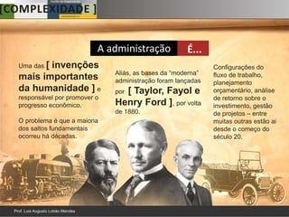A administração            É...
Uma das [
       invenções                                            Configurações do
                             Aliás, as bases da “moderna”   fluxo de trabalho,
mais importantes             administração foram lançadas   planejamento
da humanidade ] e              [ Taylor, Fayol e
                             por                            orçamentário, análise
responsável por promover o                                  de retorno sobre o
progresso econômico.         Henry Ford ], por volta        investimento, gestão
                             de 1880.                       de projetos – entre
O problema é que a maioria                                  muitas outras estão ai
dos saltos fundamentais                                     desde o começo do
ocorreu há décadas.                                         século 20.
 