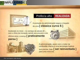 Profecia alto             REALIZADA

                             A evolução da administração seguiu o traçado
                             de uma [   clássica curva S ].
Acelerado no inicio – no começo do século 20 -,
com o ritmo da inovação caindo aos poucos e nos
últimos anos o avanço [   praticamente
parou ].
                                    A administração, assim com o motor de
                                    combustão interna é uma tecnologia madura
                                    que precisa, hoje, [   ser reinventada ]
                                    para uma nova era.
 