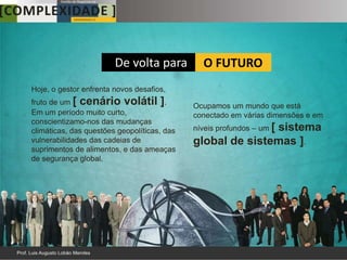De volta para          O FUTURO
Hoje, o gestor enfrenta novos desafios,
fruto de um [ cenário volátil ].             Ocupamos um mundo que está
Em um período muito curto,                   conectado em várias dimensões e em
conscientizamo-nos das mudanças
climáticas, das questões geopolíticas, das   níveis profundos – um [
                                                            sistema
vulnerabilidades das cadeias de              global de sistemas ].
suprimentos de alimentos, e das ameaças
de segurança global.
 