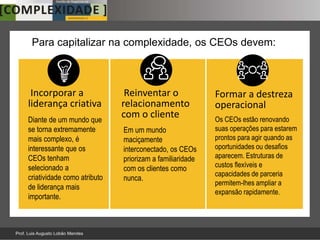 Para capitalizar na complexidade, os CEOs devem:



 Incorporar a                 Reinventar o               Formar a destreza
liderança criativa           relacionamento              operacional
Diante de um mundo que
                             com o cliente               Os CEOs estão renovando
se torna extremamente        Em um mundo                 suas operações para estarem
mais complexo, é             maciçamente                 prontos para agir quando as
interessante que os          interconectado, os CEOs     oportunidades ou desafios
CEOs tenham                  priorizam a familiaridade   aparecem. Estruturas de
selecionado a                                            custos flexíveis e
                             com os clientes como
criatividade como atributo                               capacidades de parceria
                             nunca.
                                                         permitem-lhes ampliar a
de liderança mais
                                                         expansão rapidamente.
importante.
 