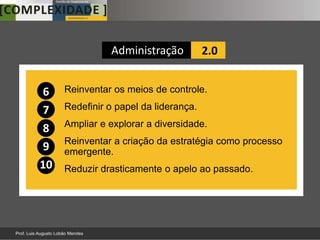 Administração           2.0


6    Reinventar os meios de controle.

7    Redefinir o papel da liderança.
     Ampliar e explorar a diversidade.
8
     Reinventar a criação da estratégia como processo
9    emergente.
10   Reduzir drasticamente o apelo ao passado.
 