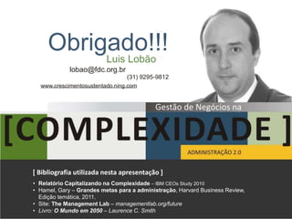 Obrigado!!!
          Luis Lobão
             lobao@fdc.org.br
                                 (31) 9295-9812
  www.crescimentosustentado.ning.com




[ Bibliografia utilizada nesta apresentação ]
• Relatório Capitalizando na Complexidade – IBM CEOs Study 2010
• Hamel, Gary – Grandes metas para a administração, Harvard Business Review,
  Edição temática, 2011.
• Site: The Management Lab – managementlab.org/future
• Livro: O Mundo em 2050 – Laurence C. Smith
 