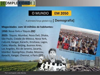 O MUNDO                 EM 2050
                     A primeira força global é a   [ Demografia]
Megacidades com 10 milhões de habitantes:
1950: Nova York e Tóquio (02)
2025: Tóquio, Mumbai, Nova Deli, Dhaka,
São Paulo, Cidade do México, Nova York,
Calcutá, Xangai, Karachi, Kinshasa, Lagos,
Cairo, Manila, Beijing, Buenos Aires,
Los Angeles, Rio de Janeiro, Jacarta,
Istanbul, Guangzhou, Osaka, Moscou,
Karachi, Xangai, Chennai, e Paris (27)
 