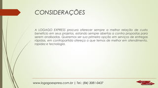 CONSIDERAÇÕES
A LOGAGO EXPRESS procura oferecer sempre a melhor relação de custo
beneficio em seus projetos, estando sempre abertas a contra propostas para
serem analisadas. Queremos ser sua primeira opção em serviços de entregas
rápidas, em contrapartida ofereço o que temos de melhor em atendimento,
rapidez e tecnologia.

www.logagoexpress.com.br | Tel.: (84) 3081-0437

 