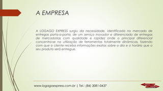 A EMPRESA
A LOGAGO EXPRESS surgiu da necessidade, identificada no mercado de
entregas porta-a-porta, de um serviço inovador e diferenciado de entregas
de mercadorias com qualidade e rapidez onde o principal diferencial
concentra-se na utilização de ferramentas totalmente dinâmicas, fazendo
com que o cliente receba informações exatas sobre o dia e o horário que o
seu produto será entregue.

www.logagoexpress.com.br | Tel.: (84) 3081-0437

 