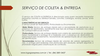 SERVIÇO DE COLETA & ENTREGA
O serviço de COLETA & ENTREGA é direcionado para quem necessita transportar
pequenos volumes ou distribuir brindes, convites, catálogos, revistas, jornais, entre
outros.
CARACTERÍSTICAS DO SERVIÇO:
O serviço pode ser Mala Direta, Protocolada ou Encomendas.
Mala Direta: Serviço de entrega rápida sem a necessidade de assinaturas ou a
presença do destinatário. Geralmente esse tipo de entrega é realizado nas caixas
de correspondência do imóvel.
Protocolada: Serviço de entrega rápida com coleta de assinatura do recebedor.
Nessa modalidade a entrega só é realizada com a presença do destinatário ou
responsável pelo recebimento, necessitando da apresentação de um documento
de identificação.
Encomendas: Serviço de entrega rápida de volumes de valores agregados ou
não. A entrega será realizada com protocolos sem exceção, sempre seguindo a
prioridade exigida pela classificação do conteúdo.

www.logagoexpress.com.br | Tel.: (84) 3081-0437

 
