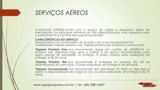 SERVIÇOS AÉREOS
A LOGAGO EXPRESS conta com o serviço de coleta e despacho aéreo de
mercadorias nos principais terminais do País disponibilizando uma assessoria para
o rastreamento e controle das suas encomendas.
CARACTERÍSTICAS DO SERVIÇO:
Despachamos no modal aéreo de acordo com a sua necessidade nas
modalidades: Express próximo voo, Express próximo dia e Express convencional.
Express Próximo Voo: Sua encomenda segue em caráter de URGÊNCIA no
próximo voo disponível logo após a coleta. É um serviço recomendado para
quem precisa de prioridade na entrega. O prazo máximo para realização da
entrega  é de 24 horas.
Express Próximo Dia: Sua encomenda é entregue no próximo dia útil ao
desembarque da aeronave. O prazo estipulado de entrega é de 48 horas.
Express Convencional: Sua encomenda tem prioridade 03 (três) ou seja esta a
sujeito a disponibilidade de carga no voo. O prazo estipulado de entrega é de 72
horas. 

www.logagoexpress.com.br | Tel.: (84) 3081-0437

 