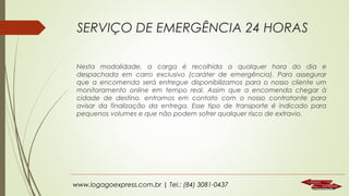 SERVIÇO DE EMERGÊNCIA 24 HORAS
Nesta modalidade, a carga é recolhida a qualquer hora do dia e
despachada em carro exclusivo (caráter de emergência). Para assegurar
que a encomenda será entregue disponibilizamos para o nosso cliente um
monitoramento online em tempo real. Assim que a encomenda chegar à
cidade de destino, entramos em contato com o nosso contratante para
avisar da finalização da entrega. Esse tipo de transporte é indicado para
pequenos volumes e que não podem sofrer qualquer risco de extravio.

www.logagoexpress.com.br | Tel.: (84) 3081-0437

 