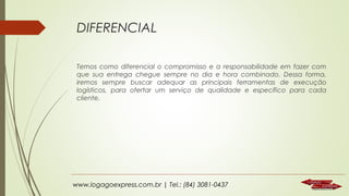 DIFERENCIAL
Temos como diferencial o compromisso e a responsabilidade em fazer com
que sua entrega chegue sempre no dia e hora combinado. Dessa forma,
iremos sempre buscar adequar as principais ferramentas de execução
logísticos, para ofertar um serviço de qualidade e específico para cada
cliente.

www.logagoexpress.com.br | Tel.: (84) 3081-0437

 