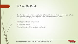 TECNOLOGIA
Contamos com uma tecnologia totalmente inovadora no que se refere
serviços de entrega porta a porta, uma plataforma online para:
Rastreamento em tempo real;
Cotações Online;
Atendimento online rápido e exclusivo;

www.logagoexpress.com.br | Tel.: (84) 3081-0437

 