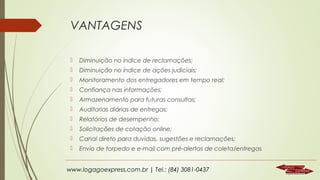 VANTAGENS


Diminuição no índice de reclamações;



Diminuição no índice de ações judiciais;



Monitoramento dos entregadores em tempo real;



Confiança nas informações;



Armazenamento para futuras consultas;



Auditorias diárias de entregas;



Relatórios de desempenho;



Solicitações de cotação online;



Canal direto para duvidas, sugestões e reclamações;



Envio de torpedo e e-mail com pré-alertas de coleta/entregas

www.logagoexpress.com.br | Tel.: (84) 3081-0437

 