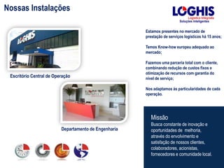 Estamos presentes no mercado de
prestação de serviços logísticos há 15 anos;
Temos Know-how europeu adequado ao
mercado;
Fazemos uma parceria total com o cliente,
combinando redução de custos fixos e
otimização de recursos com garantia do
nível de serviço;
Nos adaptamos às particularidades de cada
operação.
Missão
Busca constante de inovação e
oportunidades de melhoria,
através do envolvimento e
satisfação de nossos clientes,
colaboradores, acionistas,
fornecedores e comunidade local.
Nossas Instalações
Escritório Central de Operação
Departamento de Engenharia
 