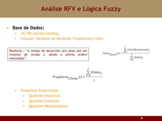 Análise RFV e Lógica Fuzzy Base de Dados: 14.799 clientes (linhas). Colunas: Variáveis de Recência, Freqüência e Valor. Problemas Encontrados Questões Empíricas Questões Culturais Questões Metodológicas Recência = “o tempo de decorrido (em dias) até um instante de tempo t, desde a última ordem executada”. 