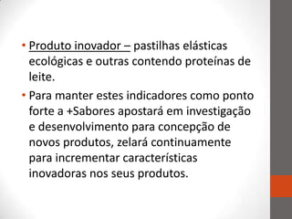 • Produto inovador – pastilhas elásticas
  ecológicas e outras contendo proteínas de
  leite.
• Para manter estes indicadores como ponto
  forte a +Sabores apostará em investigação
  e desenvolvimento para concepção de
  novos produtos, zelará continuamente
  para incrementar características
  inovadoras nos seus produtos.
 
