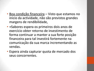 • Boa condição financeira – Visto que estamos no
  inicio da actividade, não são previstos grandes
  margens de rendibilidade,
• +Sabores espera os primeiros dois anos de
  exercício obter retorno de investimento de
  forma continuar a manter a sua forte posição
  financeira para tal investirá fortemente na
  comunicação da sua marca incrementando as
  vendas.
• Espera ainda capturar quota de mercado dos
  seus concorrentes.
 