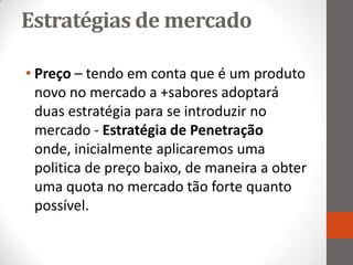 Estratégias de mercado

• Preço – tendo em conta que é um produto
  novo no mercado a +sabores adoptará
  duas estratégia para se introduzir no
  mercado - Estratégia de Penetração
  onde, inicialmente aplicaremos uma
  politica de preço baixo, de maneira a obter
  uma quota no mercado tão forte quanto
  possível.
 