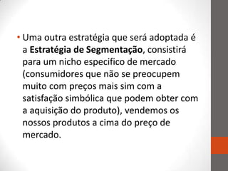 • Uma outra estratégia que será adoptada é
  a Estratégia de Segmentação, consistirá
  para um nicho especifico de mercado
  (consumidores que não se preocupem
  muito com preços mais sim com a
  satisfação simbólica que podem obter com
  a aquisição do produto), vendemos os
  nossos produtos a cima do preço de
  mercado.
 