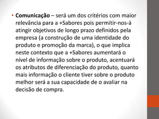 • Comunicação – será um dos critérios com maior
  relevância para a +Sabores pois permitir-nos-à
  atingir objetivos de longo prazo definidos pela
  empresa (a construção de uma identidade do
  produto e promoção da marca), o que implica
  neste contexto que a +Sabores aumentará o
  nível de informação sobre o produto, acentuará
  os atributos de diferenciação do produto, quanto
  mais informação o cliente tiver sobre o produto
  melhor será a sua capacidade de o avaliar na
  decisão de compra.
 