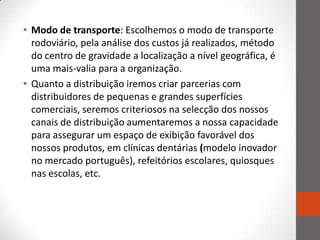 • Modo de transporte: Escolhemos o modo de transporte
  rodoviário, pela análise dos custos já realizados, método
  do centro de gravidade a localização a nível geográfica, é
  uma mais-valia para a organização.
• Quanto a distribuição iremos criar parcerias com
  distribuidores de pequenas e grandes superfícies
  comerciais, seremos criteriosos na selecção dos nossos
  canais de distribuição aumentaremos a nossa capacidade
  para assegurar um espaço de exibição favorável dos
  nossos produtos, em clínicas dentárias (modelo inovador
  no mercado português), refeitórios escolares, quiosques
  nas escolas, etc.
 