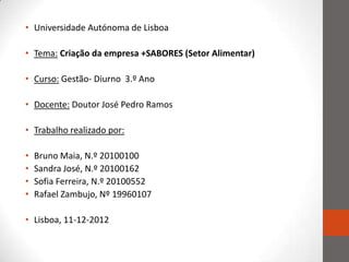 • Universidade Autónoma de Lisboa

• Tema: Criação da empresa +SABORES (Setor Alimentar)

• Curso: Gestão- Diurno 3.º Ano

• Docente: Doutor José Pedro Ramos

• Trabalho realizado por:

•   Bruno Maia, N.º 20100100
•   Sandra José, N.º 20100162
•   Sofia Ferreira, N.º 20100552
•   Rafael Zambujo, Nº 19960107

• Lisboa, 11-12-2012
 