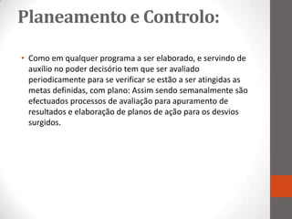 Planeamento e Controlo:

• Como em qualquer programa a ser elaborado, e servindo de
  auxílio no poder decisório tem que ser avaliado
  periodicamente para se verificar se estão a ser atingidas as
  metas definidas, com plano: Assim sendo semanalmente são
  efectuados processos de avaliação para apuramento de
  resultados e elaboração de planos de ação para os desvios
  surgidos.
 