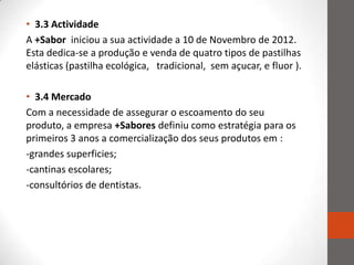 • 3.3 Actividade
A +Sabor iniciou a sua actividade a 10 de Novembro de 2012.
Esta dedica-se a produção e venda de quatro tipos de pastilhas
elásticas (pastilha ecológica, tradicional, sem açucar, e fluor ).

• 3.4 Mercado
Com a necessidade de assegurar o escoamento do seu
produto, a empresa +Sabores definiu como estratégia para os
primeiros 3 anos a comercialização dos seus produtos em :
-grandes superficies;
-cantinas escolares;
-consultórios de dentistas.
 