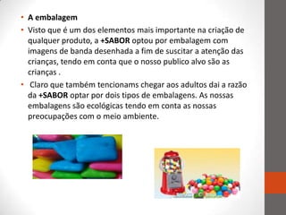 • A embalagem
• Visto que é um dos elementos mais importante na criação de
  qualquer produto, a +SABOR optou por embalagem com
  imagens de banda desenhada a fim de suscitar a atenção das
  crianças, tendo em conta que o nosso publico alvo são as
  crianças .
• Claro que também tencionams chegar aos adultos dai a razão
  da +SABOR optar por dois tipos de embalagens. As nossas
  embalagens são ecológicas tendo em conta as nossas
  preocupações com o meio ambiente.
 