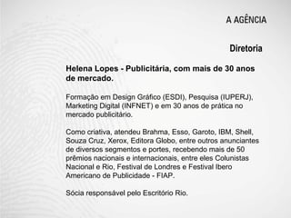 Diretoria

Helena Lopes - Publicitária, com mais de 30 anos
de mercado.

Formação em Design Gráfico (ESDI), Pesquisa (IUPERJ),
Marketing Digital (INFNET) e em 30 anos de prática no
mercado publicitário.

Como criativa, atendeu Brahma, Esso, Garoto, IBM, Shell,
Souza Cruz, Xerox, Editora Globo, entre outros anunciantes
de diversos segmentos e portes, recebendo mais de 50
prêmios nacionais e internacionais, entre eles Colunistas
Nacional e Rio, Festival de Londres e Festival Ibero
Americano de Publicidade - FIAP.

Sócia responsável pelo Escritório Rio.
 