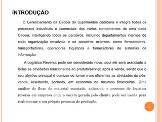 INTRODUÇÃO
O Gerenciamento da Cadeia de Suprimentos coordena e integra todos os
processos industriais e comerciais dos vários componentes de uma dada
Cadeia; interligando todos os parceiros, incluindo departamentos internos de
cada organização envolvida e os parceiros externos, como fornecedores,
transportadores, operadores logísticos e fornecedores de sistemas de
informação.
A Logística Reversa pode ser considerado novo, aqui ele será associado a
todas as atividades relacionadas ao produto/serviço após a venda, sendo que o
seu objetivo principal é otimizar ou tornar mais eficientes as atividades do pós-
venda, resultando, portanto, em economia de recursos financeiros. Uma
análise do fluxo de material sucatado, aplicando o processo de logística
reversa em empresa onde a sucata gerada pelo cliente pode ser usada para
realimentar o seu próprio processo de produção.
2
 