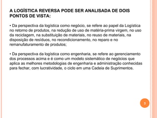 3
A LOGÍSTICA REVERSA PODE SER ANALISADA DE DOIS
PONTOS DE VISTA:
• Da perspectiva da logística como negócio, se refere ao papel da Logística
no retorno de produtos, na redução de uso de matéria-prima virgem, no uso
da reciclagem, na substituição de materiais, no reuso de materiais, na
disposição de resíduos, no recondicionamento, no reparo e no
remanufaturamento de produtos;
• Da perspectiva da logística como engenharia, se refere ao gerenciamento
dos processos acima e é como um modelo sistemático de negócios que
aplica as melhores metodologias de engenharia e administração conhecidas
para fechar, com lucratividade, o ciclo em uma Cadeia de Suprimentos.
 