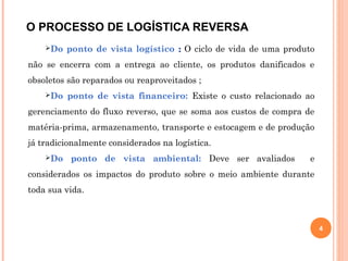 O PROCESSO DE LOGÍSTICA REVERSA
Do ponto de vista logístico :: O ciclo de vida de uma produto
não se encerra com a entrega ao cliente, os produtos danificados e
obsoletos são reparados ou reaproveitados ;
Do ponto de vista financeiro: Existe o custo relacionado ao
gerenciamento do fluxo reverso, que se soma aos custos de compra de
matéria-prima, armazenamento, transporte e estocagem e de produção
já tradicionalmente considerados na logística.
Do ponto de vista ambiental: Deve ser avaliados e
considerados os impactos do produto sobre o meio ambiente durante
toda sua vida.
4
 