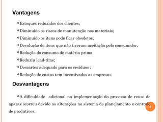 5
Vantagens
Estoques reduzidos dos clientes;
Diminuído os riscos de manutenção nos materiais;
Diminuído os itens pode ficar obsoletos;
Devolução de itens que não tiveram aceitação pelo consumidor;
Redução do consumo de matéria prima;
Reduziu lead-time;
Descartes adequado para os resíduos ;
Redução de custos tem incentivados as empresas
A dificuldade adicional na implementação do processo de reuso de
aparas ocorreu devido as alterações no sistema de planejamento e controle
de produtivos.
Desvantagens
 