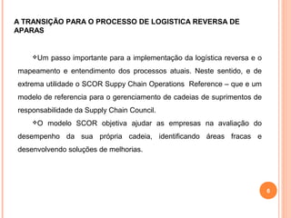 6
Um passo importante para a implementação da logística reversa e o
mapeamento e entendimento dos processos atuais. Neste sentido, e de
extrema utilidade o SCOR Suppy Chain Operations Reference – que e um
modelo de referencia para o gerenciamento de cadeias de suprimentos de
responsabilidade da Supply Chain Council.
O modelo SCOR objetiva ajudar as empresas na avaliação do
desempenho da sua própria cadeia, identificando áreas fracas e
desenvolvendo soluções de melhorias.
A TRANSIÇÃO PARA O PROCESSO DE LOGISTICA REVERSA DE
APARAS
 