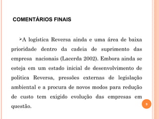 COMENTÁRIOS FINAIS
A logística Reversa ainda e uma área de baixa
prioridade dentro da cadeia de suprimento das
empresa nacionais (Lacerda 2002). Embora ainda se
esteja em um estado inicial de desenvolvimento de
politica Reversa, pressões externas de legislação
ambiental e a procura de novos modos para redução
de custo tem exigido evolução das empresas em
questão.
9
 